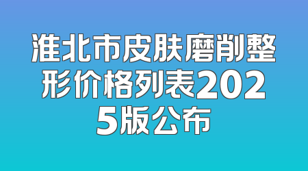 淮北市皮肤磨削整形价格列表2025版公布