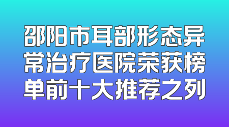 邵阳市耳部形态异常治疗医院荣获榜单前十大推荐之列