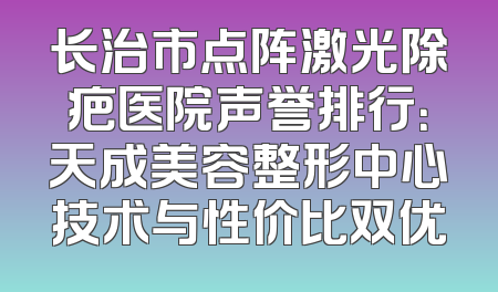 长治市点阵激光除疤医院声誉排行：天成美容整形中心技术与性价比双优