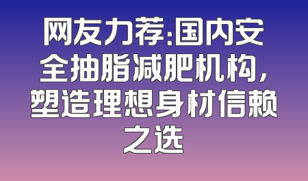 网友力荐：国内安全抽脂减肥机构，塑造理想身材信赖之选