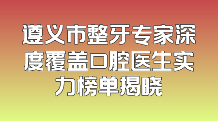 遵义市整牙专家深度覆盖口腔医生实力榜单揭晓