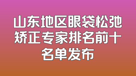 山东地区眼袋松弛矫正专家排名前十名单发布