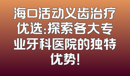海口活动义齿治疗优选：探索各大专业牙科医院的独特优势！