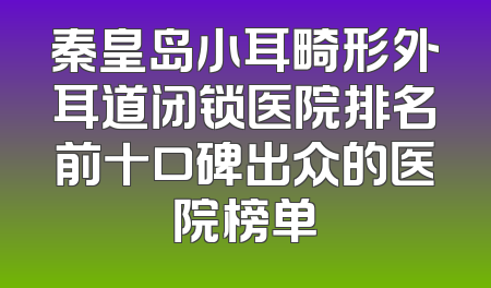 秦皇岛小耳畸形外耳道闭锁医院排名前十口碑出众的医院榜单