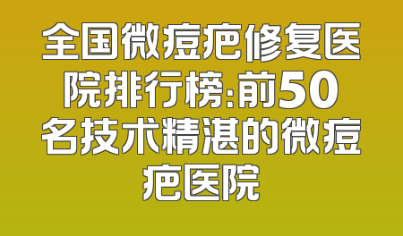 全国微痘疤修复医院排行榜：前50名技术精湛的微痘疤医院