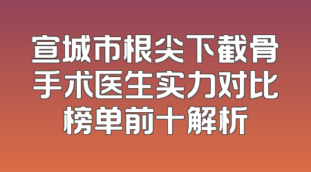 宣城市根尖下截骨手术医生实力对比榜单前十解析
