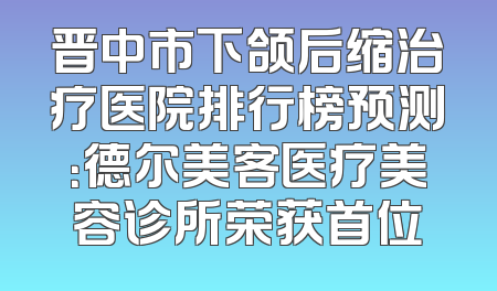晋中市下颌后缩治疗医院排行榜预测：德尔美客医疗美容诊所荣获首位