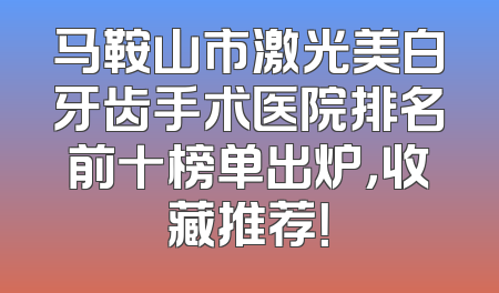 马鞍山市激光美白牙齿手术医院排名前十榜单出炉，收藏推荐！