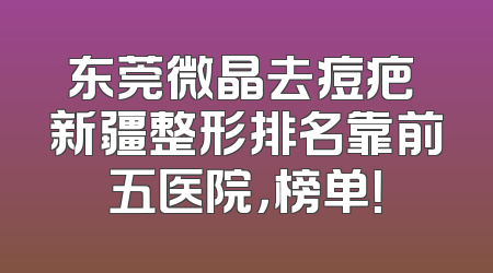 东莞微晶去痘疤 新疆整形排名靠前五医院，榜单！