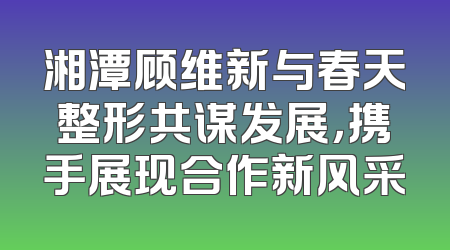 湘潭顾维新与春天整形共谋发展，携手展现合作新风采