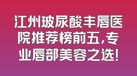 江州玻尿酸丰唇医院推荐榜前五，专业唇部美容之选！