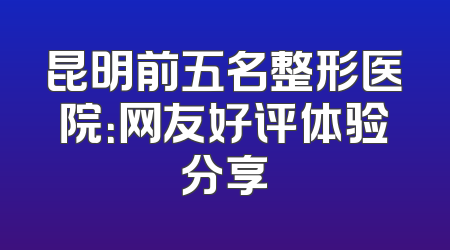 昆明前五名整形医院：网友好评体验分享