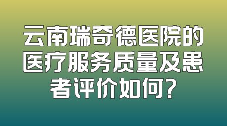 云南瑞奇德医院的医疗服务质量及患者评价如何？