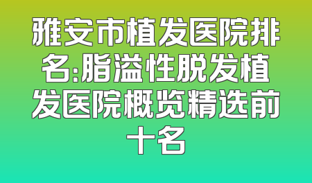 雅安市植发医院排名：脂溢性脱发植发医院概览精选前十名