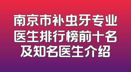 南京市补虫牙专业医生排行榜前十名及知名医生介绍