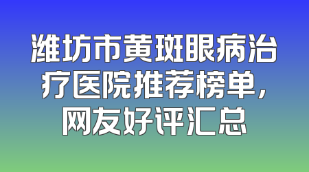 潍坊市黄斑眼病治疗医院推荐榜单，网友好评汇总