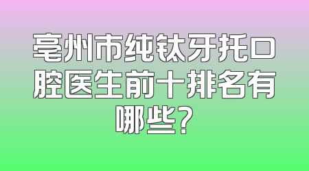 亳州市纯钛牙托口腔医生前十排名有哪些？