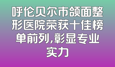 呼伦贝尔市颌面整形医院荣获十佳榜单前列，彰显专业实力
