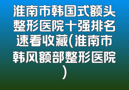 淮南市韩国式额头整形医院十强排名速看收藏（淮南市韩风额部整形医院）
