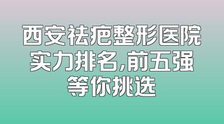 西安祛疤整形医院实力排名，前五强等你挑选