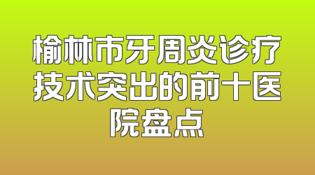 榆林市牙周炎诊疗技术突出的前十医院盘点