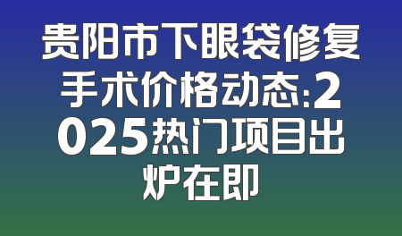 贵阳市下眼袋修复手术价格动态：2025热门项目出炉在即