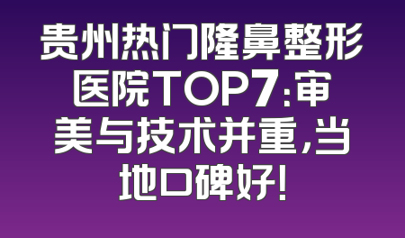 贵州热门隆鼻整形医院TOP7：审美与技术并重，当地口碑好！