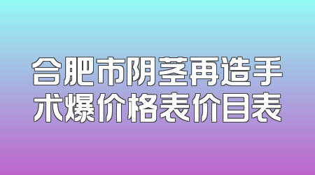 合肥市阴茎再造手术爆价格表价目表