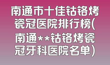 南通市十佳钴铬烤瓷冠医院排行榜（南通**钴铬烤瓷冠牙科医院名单）
