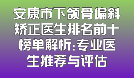 安康市下颌骨偏斜矫正医生排名前十榜单解析：专业医生推荐与评估