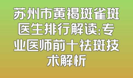 苏州市黄褐斑雀斑医生排行解读：专业医师前十祛斑技术解析
