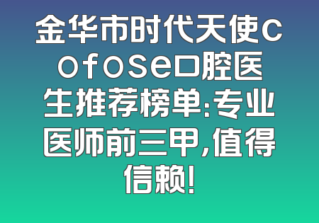 金华市时代天使cofose口腔医生推荐榜单：专业医师前三甲，值得信赖！