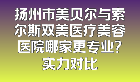 扬州市美贝尔与索尔斯双美医疗美容医院哪家更专业？实力对比