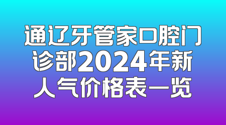 通辽牙管家口腔门诊部2024年新人气价格表一览