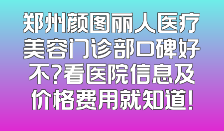 郑州颜图丽人医疗美容门诊部口碑好不？看医院信息及价格费用就知道！