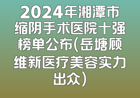 2024年湘潭市缩阴手术医院十强榜单公布（岳塘顾维新医疗美容实力出众）