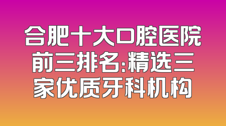 合肥十大口腔医院前三排名：精选三家优质牙科机构