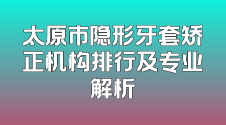 太原市隐形牙套矫正机构排行及专业解析