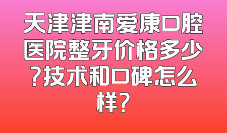 天津津南爱康口腔医院整牙价格多少？技术和口碑怎么样？