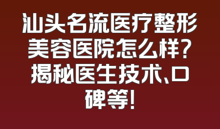 汕头名流医疗整形美容医院怎么样？揭秘医生技术、口碑等！