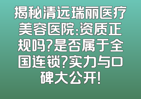 揭秘清远瑞丽医疗美容医院：资质正规吗？是否属于全国连锁？实力与口碑大公开！