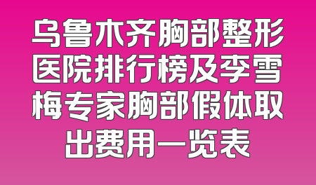 乌鲁木齐胸部整形医院排行榜及李雪梅专家胸部假体取出费用一览表