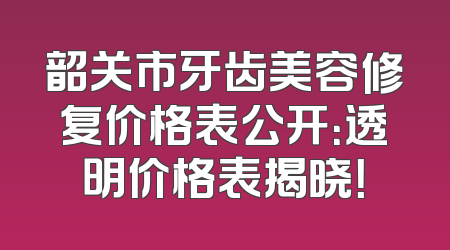 韶关市牙齿美容修复价格表公开：透明价格表揭晓！