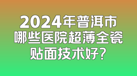 2024年普洱市哪些医院超薄全瓷贴面技术好？