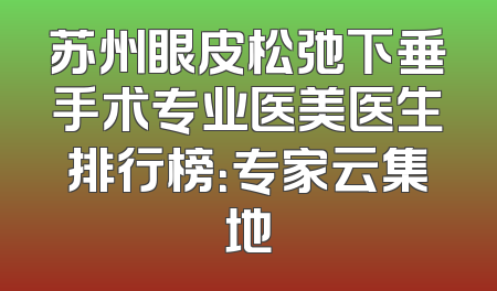 苏州眼皮松弛下垂手术专业医美医生排行榜：专家云集地