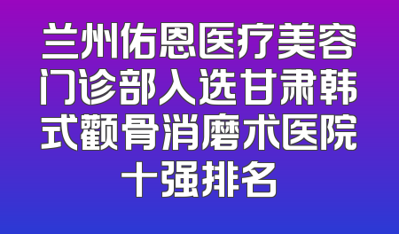 兰州佑恩医疗美容门诊部入选甘肃韩式颧骨消磨术医院十强排名