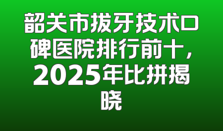 韶关市拔牙技术口碑医院排行前十，2025年比拼揭晓