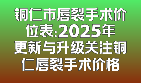 铜仁市唇裂手术价位表：2025年更新与升级关注铜仁唇裂手术价格