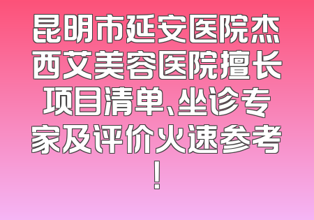 昆明市延安医院杰西艾美容医院擅长项目清单、坐诊专家及评价火速参考！