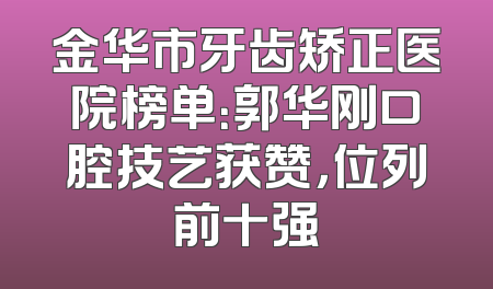 金华市牙齿矫正医院榜单：郭华刚口腔技艺获赞，位列前十强